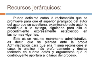 Recursos jerárquicos:
Puede definirse como la reclamación que se
promueve para que el superior jerárquico del autor
del acto que se cuestiona, examinando este acto, lo
modifique o lo extinga, siguiendo para ello el
procedimiento expresamente establecido en
las normas vigentes.
Éste es un recurso meramente administrativo,
es decir, que se plantea ante la propia
Administración para que ella misma reconsidere el
caso, lo analice más profundamente y decida
teniendo en cuenta datos y argumentos que el
contribuyente aportará a lo largo del proceso.
 