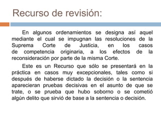 Recurso de revisión:
En algunos ordenamientos se designa así aquel
mediante el cual se impugnan las resoluciones de la
Suprema Corte de Justicia, en los casos
de competencia originaria, a los efectos de la
reconsideración por parte de la misma Corte.
Este es un Recurso que sólo se presentará en la
práctica en casos muy excepcionales, tales como si
después de haberse dictado la decisión o la sentencia
aparecieran pruebas decisivas en el asunto de que se
trate, o se prueba que hubo soborno o se cometió
algún delito que sirvió de base a la sentencia o decisión.
 