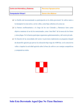 Centro de Informàtica y Sistemas Recursos Agropecuarios
Computaciòn Virtual I Darwin Alva Malaver
Solo Esta Derrotado Aquel Que No Tiene Iluciones
❏ La frutilla está incrementando su participación en la oferta provincial. Se cultiva tanto a
la intemperie la zona norte y en los valles, como bajo cubierta en la zona sur.
❏ La barrera zoofitosanitaria a lo largo de los nos Colorado y Barrancas tiene como
objetivo mantener al sur de los mencionados, como ‘área libre” de la mosca de los frutos
y otras plagas. En la barrera participan organismos gubernamentales y del sector privado.
❏ En función de las necesidades del sector; la provincia implcmcnta un programa integral
de desarrollo agrícola que prevee la colocación bajo riego de 4.000 has. en la zona de los
valles e ímpulsa la actividad agrícola sobre la base de cultivos con ventajas competitivas
y comparativas reales.
 