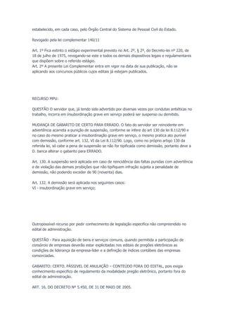 estabelecido, em cada caso, pelo Órgão Central do Sistema de Pessoal Civil do Estado.
Revogado pela lei complementar 140/11
Art. 1º Fica extinto o estágio experimental previsto no Art. 2º, § 2º, do Decreto-lei nº 220, de
18 de julho de 1975, revogando-se este e todos os demais dispositivos legais e regulamentares
que dispõem sobre o referido estágio.
Art. 2º A presente Lei Complementar entra em vigor na data de sua publicação, não se
aplicando aos concursos públicos cujos editais já estejam publicados.
RECURSO MPU:
QUESTÃO O servidor que, já tendo sido advertido por diversas vezes por condutas antiéticas no
trabalho, incorra em insubordinação grave em serviço poderá ser suspenso ou demitido.
MUDANÇA DE GABARITO DE CERTO PARA ERRADO. O fato do servidor ser reincidente em
advertência acarreta a punição de suspensão, conforme se infere do art 130 da lei 8.112/90 e
no caso do mesmo praticar a insubordinação grave em serviço, o mesmo pratica ato punível
com demissão, conforme art. 132, VI da Lei 8.112/90. Logo, como no próprio artigo 130 da
referida lei, só cabe a pena de suspensão se não for tipificada como demissão, portanto deve a
D. banca alterar o gabarito para ERRADO.
Art. 130. A suspensão será aplicada em caso de reincidência das faltas punidas com advertência
e de violação das demais proibições que não tipifiquem infração sujeita a penalidade de
demissão, não podendo exceder de 90 (noventa) dias.
Art. 132. A demissão será aplicada nos seguintes casos:
VI - insubordinação grave em serviço;
Outropossível recurso por pedir conhecimento de legislação especifica não compreendido no
edital de administração.
QUESTÃO - Para aquisição de bens e serviços comuns, quando permitida a participação de
consórcio de empresas deverão estar explicitadas nos editais de pregões eletrônicos as
condições de liderança da empresa-lider e a definição de índices contábeis das empresas
consorciadas.
GABARITO: CERTO. PÁSSIVEL DE ANULAÇÃO – CONTEÚDO FORA DO EDITAL, pois exigia
conhecimento especifico de regulamento da modalidade pregão eletrônico, portanto fora do
edital de administração.
ART. 16, DO DECRETO Nº 5.450, DE 31 DE MAIO DE 2005.
 
