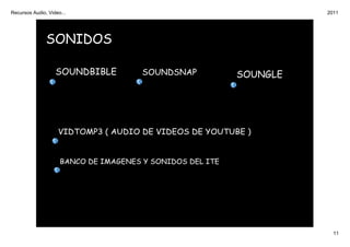 Recursos Audio, Video...                                             2011




               SONIDOS

                   SOUNDBIBLE          SOUNDSNAP           SOUNGLE




                    VIDTOMP3 ( AUDIO DE VIDEOS DE YOUTUBE )


                     BANCO DE IMAGENES Y SONIDOS DEL ITE




                                                                       11
 