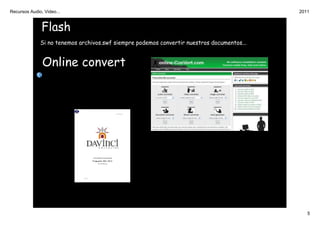 Recursos Audio, Video...                                                                    2011


               Flash
              Si no tenemos archivos.swf siempre podemos convertir nuestros documentos...


               Online convert




                                                                                               5
 