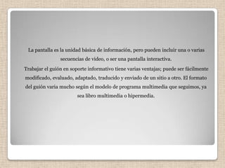 La pantalla es la unidad básica de información, pero pueden incluir una o varias
                secuencias de video, o ser una pantalla interactiva.
Trabajar el guión en soporte informativo tiene varias ventajas; puede ser fácilmente
modificado, evaluado, adaptado, traducido y enviado de un sitio a otro. El formato
del guión varia mucho según el modelo de programa multimedia que seguimos, ya
                        sea libro multimedia o hipermedia.
 
