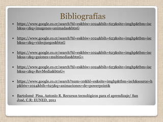 Bibliografías
   https://www.google.co.cr/search?hl=es&biw=1024&bih=623&site=imghp&tbm=isc
    h&sa=1&q=imagenes+animadas&btnG

   https://www.google.co.cr/search?hl=es&biw=1024&bih=623&site=imghp&tbm=isc
    h&sa=1&q=videojuegos&btnG

   https://www.google.co.cr/search?hl=es&biw=1024&bih=623&site=imghp&tbm=isc
    h&sa=1&q=guiones+multimedias&btnG=

   https://www.google.co.cr/search?hl=es&biw=1024&bih=623&site=imghp&tbm=isc
    h&sa=1&q=RevMedia&btnG=

   https://www.google.co.cr/search?num=10&hl=es&site=imghp&tbm=isch&source=h
    p&biw=1024&bih=623&q=animaciones+de+powerpoint&

   Bartolomé Pina, Antonio R. Recursos tecnológicos para el aprendizaje/ San
    José, C.R: EUNED, 2011
 