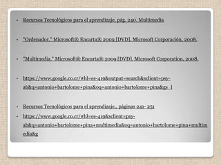 •   Recursos Tecnológicos para el aprendizaje, pág. 240. Multimedia


•   "Ordenador." Microsoft® Encarta® 2009 [DVD]. Microsoft Corporación, 2008.


•   "Multimedia." Microsoft® Encarta® 2009 [DVD]. Microsoft Corporation, 2008.


•   https://www.google.co.cr/#hl=es-419&output=search&sclient=psy-
    ab&q=antonio+bartolome+pina&oq=antonio+bartolome+pina&gs_l


•   Recursos Tecnológicos para el aprendizaje,, páginas 241- 251
•   https://www.google.co.cr/#hl=es-419&sclient=psy-
    ab&q=antonio+bartolome+pina+multimedia&oq=antonio+bartolome+pina+multim
    edia&g
 