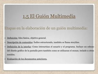 1.5 El Guión Multimedia

Etapas en la elaboración de un guión multimedia:

   Definición: Idea básica, objetivo general.
   Descripción de contenidos: Índice estructurado, también se llama storyline.
   Definición de la interfaz: Como interactúan el usuario y el programa. Incluye un esbozo
    del diseño gráfico de la pantalla pero también como se utilizaran el mouse, teclado u otros
    sonidos.
   Evaluación de los documentos anteriores.
 