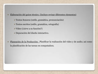    Elaboración del guion técnico. (Incluye revisar diferentes elementos)

        Textos Sonoros (estilo, gramática, pronunciación)
        Textos escritos (estilo, gramática, ortografía)
        Video (¿sirve a su función?)
        Depuración del diseño interactivo.


   Planeación de la Producción: Planificar la realización del video y de audio; asi como
    la planificación de las tareas en computadora.
 