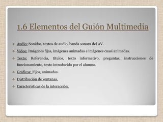 1.6 Elementos del Guión Multimedia
   Audio: Sonidos, textos de audio, banda sonora del AV.
   Video: Imágenes fijas, imágenes animadas e imágenes cuasi animadas.
   Texto:   Referencia,   títulos,   texto   informativo,   preguntas,   instrucciones   de
    funcionamiento, texto introducido por el alumno.
   Gráficos: Fijos, animados.
   Distribución de ventanas.
   Características de la interacción.
 