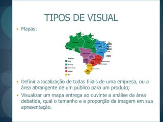 TIPOS DE VISUALMapas:Definir a localização de todas filiais de uma empresa, ou a área abrangente de um público para um produto;Visualizar um mapa entrega ao ouvinte a análise da área debatida, qual o tamanho e a proporção da imagem em sua apresentação.