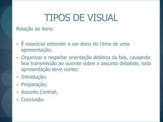 TIPOS DE VISUALRelação de itens:É essencial entender e ser dono do ritmo de uma apresentação;Organizar e respeitar orientação didática da fala, causando boa transmissão ao ouvinte sobre o assunto debatido, toda apresentação deve conter:Introdução;Preparação;Assunto Central;Conclusão.