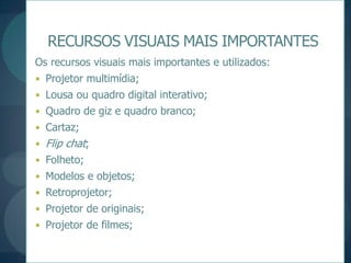 RECURSOS VISUAIS MAIS IMPORTANTESOs recursos visuais mais importantes e utilizados:Projetor multimídia;Lousa ou quadro digital interativo;Quadro de giz e quadro branco;Cartaz;Flip chat;Folheto;Modelos e objetos;Retroprojetor;Projetor de originais;Projetor de filmes;Para um trabalho de exposição rápida e comparativa, recomenda-se o uso de um gráfico;Existem no mercado inúmeros tipos de gráficos, seja em forma de barras verticais e horizontais, setorial (pizza ou pie); linhas, X Y, superfície, bolhas e de radares;Para comparar, podemos utilizar um ou mais gráficos ao mesmo tempo.