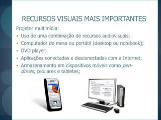 RECURSOS VISUAIS MAIS IMPORTANTESProjetor multimídia:Uso de uma combinação de recursos audiovisuais;Computador de mesa ou portátil (desktop ou notebook);DVD player;Aplicações conectadas e desconectadas com a Internet; Armazenamento em dispositivos móveis como pen-drives, celulares e tabletes;