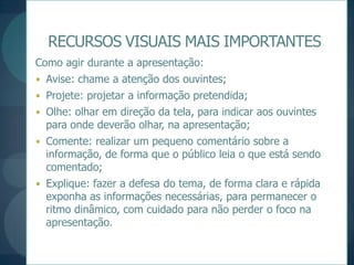 RECURSOS VISUAIS MAIS IMPORTANTESComo agir durante a apresentação:Avise: chame a atenção dos ouvintes;Projete: projetar a informação pretendida;Olhe: olhar em direção da tela, para indicar aos ouvintes para onde deverão olhar, na apresentação;Comente: realizar um pequeno comentário sobre a informação, de forma que o público leia o que está sendo comentado;Explique: fazer a defesa do tema, de forma clara e rápida exponha as informações necessárias, para permanecer o ritmo dinâmico, com cuidado para não perder o foco na apresentação.