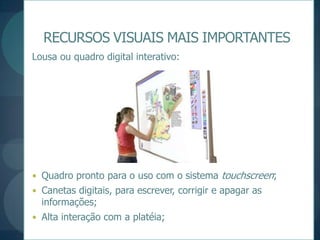 RECURSOS VISUAIS MAIS IMPORTANTESLousa ou quadro digital interativo:Quadro pronto para o uso com o sistema touchscreen;Canetas digitais, para escrever, corrigir e apagar as informações;Alta interação com a platéia;