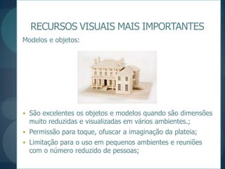RECURSOS VISUAIS MAIS IMPORTANTESModelos e objetos:São excelentes os objetos e modelos quando são dimensões muito reduzidas e visualizadas em vários ambientes.;Permissão para toque, ofuscar a imaginação da plateia;Limitação para o uso em pequenos ambientes e reuniões com o número reduzido de pessoas;
