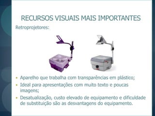 RECURSOS VISUAIS MAIS IMPORTANTESRetroprojetores:Aparelho que trabalha com transparências em plástico;Ideal para apresentações com muito texto e poucas imagens;Desatualização, custo elevado de equipamento e dificuldade de substituição são as desvantagens do equipamento.