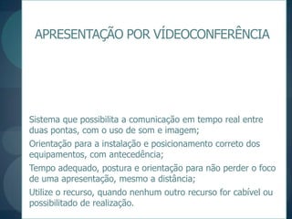 APRESENTAÇÃO POR VÍDEOCONFERÊNCIASistema que possibilita a comunicação em tempo real entre duas pontas, com o uso de som e imagem;Orientação para a instalação e posicionamento correto dos equipamentos, com antecedência;Tempo adequado, postura e orientação para não perder o foco de uma apresentação, mesmo a distância;Utilize o recurso, quando nenhum outro recurso for cabível ou possibilitado de realização.