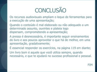 CONCLUSÃOOs recursos audiovisuais ampliam o leque de ferramentas para a execução de uma apresentação;Quando o conteúdo é mal elaborado ou não adequado a um determinado assunto, ouvintes e plateia logo dispersam, comprometendo a apresentação;A pressa é desnecessária, é importante seguir ensinamentos do livro e aos poucos aproveitar o que há de melhor, em uma apresentação, gradativamente;É essencial responder os exercícios, na página 119 em diante;Um livro bom é aquele que você utiliza sempre, quando necessário, e que te ajudará no sucesso profissional e pessoal.FIM