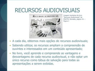 RECURSOS AUDIOVISUAISImagem ilustrativa do livro “Recursos Audiovisuais” de POLITO, Reinaldo, página 16. – Figura 1A cada dia, obtemos mais opções de recursos audiovisuais;Sabendo utilizar, os recursos ampliam a compreensão de ouvintes e interessados em um conteúdo apresentado;No livro, você aprende e compreende as vantagens e desvantagens de cada recurso audiovisual, e não optar um único recurso como tábua de salvação para todas as apresentações a serem exibidas.