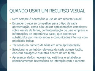 QUANDO USAR UM RECURSO VISUALNem sempre é necessário o uso de um recurso visual;Entender o recurso compatível para o tipo de cada apresentação, como não utilizar apresentações complexas sobre escala de férias, confraternização de uma empresa e informações de importância baixa, que podem ser substituídos por memorandos e comunicados internos com prioridade baixa;Ter senso no número de telas em uma apresentação;Selecionar o conteúdo relevante de cada apresentação, encurtar diálogos e assuntos dentro de um tema;Apresentar dados necessários, estáticos e estabelecer relacionamentos necessários de interação com o ouvinte.