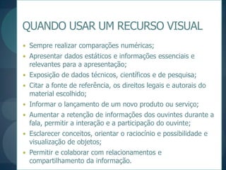 QUANDO USAR UM RECURSO VISUALSempre realizar comparações numéricas;Apresentar dados estáticos e informações essenciais e relevantes para a apresentação;Exposição de dados técnicos, científicos e de pesquisa;Citar a fonte de referência, os direitos legais e autorais do material escolhido;Informar o lançamento de um novo produto ou serviço;Aumentar a retenção de informações dos ouvintes durante a fala, permitir a interação e a participação do ouvinte;Esclarecer conceitos, orientar o raciocínio e possibilidade e visualização de objetos;Permitir e colaborar com relacionamentos e compartilhamento da informação.
