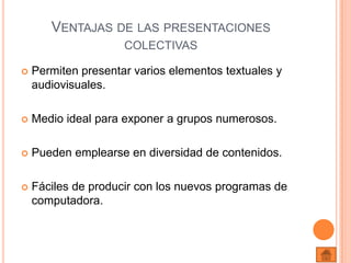 Ventajas de las presentaciones colectivasPermiten presentar varios elementos textuales y audiovisuales.Medio ideal para exponer a grupos numerosos.Pueden emplearse en diversidad de contenidos.Fáciles de producir con los nuevos programas de computadora. 
