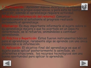 7. Participación: Aprender supone incorporar la información
al archivo de la propia experiencia, y para esto no basta con
ver y oír, además el aprendizaje requiere actividad.
8.Feedback (información del retorno): Comunicar
periódicamente al estudiante el progreso realizado
incrementa el aprendizaje.
9.Refuerzo: Es muy importante informarle al sujeto sobre si
su aprendizaje mejora o que ha acertado en un aspecto
determinado, se le refuerza, animándoles a continuar
aprendiendo.
10. Práctica y Repetición: Estos fueron instrumentos básicos
para el aprendizaje, raramente algo se aprende con una única
exposición a la información.
11. Aplicación: El objetivo final del aprendizaje es que el
sujeto pueda aplicar posteriormente lo asimilado, en
diferentes situaciones, los recursos tecnológicos son una
buena oportunidad para aplicar lo aprendido.
 