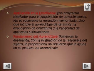    Aplicación en la Enseñanza: Son programas
    diseñados para la adquisición de conocimientos.
    No es solamente la retención memorizada, sino
    que incluye el aprendizaje de términos, la
    explicación de conceptos y la capacidad de
    aplicarlos a situaciones.
   Fundamento del Aprendizaje: Fomentan la
    enseñanza, con la evaluación de la respuesta del
    sujeto, le proporciona un refuerzo que le ayuda
    en su proceso de aprendizaje.
 