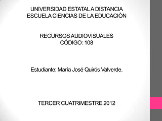 UNIVERSIDAD ESTATAL A DISTANCIA
ESCUELA CIENCIAS DE LA EDUCACIÓN


    RECURSOS AUDIOVISUALES
         CÓDIGO: 108



 Estudiante: María José Quirós Valverde.




    TERCER CUATRIMESTRE 2012
 
