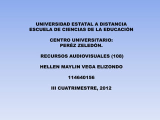UNIVERSIDAD ESTATAL A DISTANCIA
ESCUELA DE CIENCIAS DE LA EDUCACIÓN

      CENTRO UNIVERSITARIO:
         PERÉZ ZELEDÓN.

   RECURSOS AUDIOVISUALES (108)

   HELLEN MAYLIN VEGA ELIZONDO

             114640156

       III CUATRIMESTRE, 2012
 