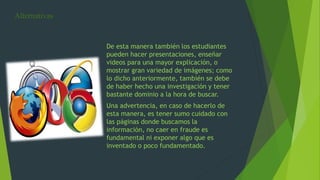 Alternativas
De esta manera también los estudiantes
pueden hacer presentaciones, enseñar
videos para una mayor explicación, o
mostrar gran variedad de imágenes; como
lo dicho anteriormente, también se debe
de haber hecho una investigación y tener
bastante dominio a la hora de buscar.
Una advertencia, en caso de hacerlo de
esta manera, es tener sumo cuidado con
las páginas donde buscamos la
información, no caer en fraude es
fundamental ni exponer algo que es
inventado o poco fundamentado.
 