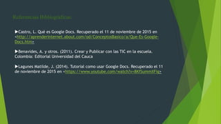 Referencias Bibliográficas:
Castro, L. Qué es Google Docs. Recuperado el 11 de noviembre de 2015 en
<http://aprenderinternet.about.com/od/ConceptosBasico/a/Que-Es-Google-
Docs.htm>
Benavides, A. y otros. (2011). Crear y Publicar con las TIC en la escuela.
Colombia: Editorial Universidad del Cauca
Lagunes Matilde, J. (2014). Tutorial como usar Google Docs. Recuperado el 11
de noviembre de 2015 en <https://www.youtube.com/watch?v=8KfSummXFig>
 