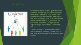 Google Docs
Google Docs es un sistema gratuito donde
podemos realizar y subir presentaciones a
la internet, este es un sitio donde otros
podrán ver lo que hacemos e interactuar
con ellos en tiempo real. Esta herramienta
puede ser utilizada en la educación por
profesores y alumnos, para proyectar
algún trabajo, explicar más fácilmente,
etc…
A nivel personal la experiencia con esta
herramienta ha sido muy satisfactoria ya
que en ella existen presentaciones de gran
calidad.
 