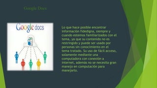 Google Docs
Lo que hace posible encontrar
información fidedigna, siempre y
cuando estemos familiarizados con el
tema, ya que su contenido no es
restringido y puede ser usado por
personas sin conocimiento en el
tema tratado. Su uso de fácil acceso,
solamente mediante una
computadora con conexión a
internet, además no se necesita gran
manejo en computación para
manejarlo.
 