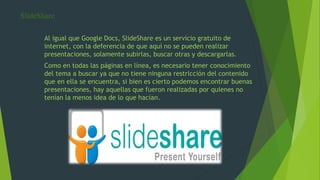 SlideShare
Al igual que Google Docs, SlideShare es un servicio gratuito de
internet, con la deferencia de que aquí no se pueden realizar
presentaciones, solamente subirlas, buscar otras y descargarlas.
Como en todas las páginas en línea, es necesario tener conocimiento
del tema a buscar ya que no tiene ninguna restricción del contenido
que en ella se encuentra, si bien es cierto podemos encontrar buenas
presentaciones, hay aquellas que fueron realizadas por quienes no
tenían la menos idea de lo que hacían.
 