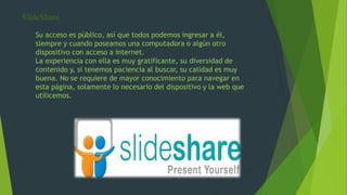 SlideShare
Su acceso es público, así que todos podemos ingresar a él,
siempre y cuando poseamos una computadora o algún otro
dispositivo con acceso a internet.
La experiencia con ella es muy gratificante, su diversidad de
contenido y, si tenemos paciencia al buscar, su calidad es muy
buena. No se requiere de mayor conocimiento para navegar en
esta página, solamente lo necesario del dispositivo y la web que
utilicemos.
 