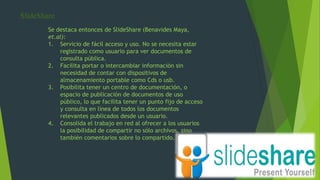 SlideShare
Se destaca entonces de SlideShare (Benavides Maya,
et.al):
1. Servicio de fácil acceso y uso. No se necesita estar
registrado como usuario para ver documentos de
consulta pública.
2. Facilita portar o intercambiar información sin
necesidad de contar con dispositivos de
almacenamiento portable como Cds o usb.
3. Posibilita tener un centro de documentación, o
espacio de publicación de documentos de uso
público, lo que facilita tener un punto fijo de acceso
y consulta en línea de todos los documentos
relevantes publicados desde un usuario.
4. Consolida el trabajo en red al ofrecer a los usuarios
la posibilidad de compartir no sólo archivos, sino
también comentarios sobre lo compartido.
 