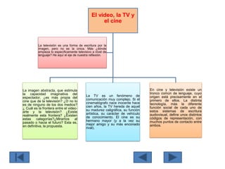 El video, la TV y
el cine
La imagen abstracta, que estimula
la capacidad imaginativa del
espectador, ¿es más propia del
cine que de la televisión? ¿O no lo
es de ninguno de los dos medios?
¿ Cuál es la frontera entre el video-
arte y la televisión? ¿Existe
realmente esta frontera? ¿Existen
estas categorías?¿Miramos al
pasado o hacia el futuro? Esta es,
en definitiva, la propuesta.
La TV es un fenómeno de
comunicación muy complejo. Si el
cinematógrafo nace inocente hace
cien años, la TV hereda de aquel
su madurez caligráfica, su función
artística, su carácter de vehículo
de conocimiento. El cine es su
hermano mayor (y a la vez su
mejor amigo y su más enconado
rival).
En cine y televisión existe un
tronco común de lenguaje, cuyo
origen está precisamente en el
primero de ellos. La distinta
tecnología, más la diferente
función social de cada uno de
estos sistemas de escritura
audiovisual, define unos distintos
códigos de representación, con
muchos puntos de contacto entre
ambos.
La televisión es una forma de escritura por la
imagen, pero no es la única. Más ¿dónde
empieza lo específicamente televisivo a nivel de
lenguaje? He aquí el eje de nuestra reflexión.
 