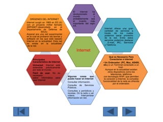 Internet
El internet ha
revolucionado al
mundo y
probablemente sea
el invento más
importante del siglo
XX.
Internet ofrece una gran
cantidad de servicios a
través de los cuales
podemos sacar provecho
de la red. Entre estos
servicios podemos destacar
: E-mail, IRC, Servicios
y Telefonía.
Qué es Necesario Para
Conectarse a internet
• Un Ordenador: (PC, Mac, AS400,
etc.) o un Terminal conectado a un
host.
Aunque en la actualidad existen
otros dispositivos como los
televisores, teléfonos
con tecnología WAP, que permiten
la conexión a Internet, la completa
funcionalidad de la rede es ofrecida
por el ordenador.
Algunas cosas que
puedo hacer en Internet
Consultar información.
Consulta de Servicios
Públicos.
Consultas a periódicos y
revistas. Oír la radio o ver
vídeos. Intercambiar
información en red.
Principales
Característica de Internet
Universal. Internet está
extendida prácticamente
por todo el mundo.
Fácil de usar. No es
necesario
saber informática para
usar Internet.
ORÍGENES DEL INTERNET
Internet surgió en 1969 en EE.UU
con un proyecto militar llamado
ARPANET,desarrollado en el
Departamento de Defensa de
EEUU.
Arpanet era una red experimental
en la cual se probaron las teorías y
software en los que está basado
Internet en la actualidad. Esta red
no existe en la actualidad.
de la red.
 