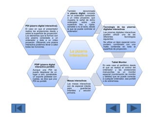 La pizarra
Interactiva
También denominada
la pizarra digital, consiste
en un ordenador conectado
a un vídeo proyector, que
muestra la señal de dicho
ordenador sobre una
superficie lisa y rígida,
sensible o no al tacto, desde
la que se puede controlar el
ordenador.
Tecnología de las pizarras
digitales interactivas
Las pizarras digitales interactivas
pueden utilizar una de las
diferentes tecnologías
siguientes:
Se utiliza un lápiz especial como
puntero, combinado con una
malla contenida en toda la
superficie de proyección.
Tablet Monitor
En este caso el periférico desde
el que se realiza el control del
ordenador y las anotaciones
manuscritas es un monitor
especial (combinación de monitor
y tableta) que se puede conectar
a cualquier ordenador, sea portátil
o de sobremesa.Mesas interactivas
Las mesas interactivas
son de especial interés
para guarderías
infantiles y sección
primaria.
PDIP (pizarra digital
interactiva portátil)
Aunque una PDI se
puede desplazar de un
lugar a otro, poniéndole
un soporte pedestal con
ruedas, se dice que una
PDI es portátil.
PDI (pizarra digital interactiva)]
El caso en que el presentador
realiza las anotaciones desde y
sobre la superficie de proyección.
Los elementos que la forman son
una pizarra conectada a un
ordenador y éste a un vídeo
proyector. Utilizando una pizarra
interactiva podemos llevar a cabo
todas las funciones.
 