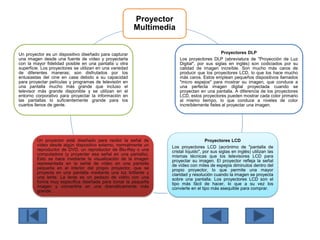 Proyector
Multimedia
Proyectores DLP
Los proyectores DLP (abreviatura de "Proyección de Luz
Digital", por sus siglas en inglés) son codiciados por su
calidad de imagen increíble. Son mucho más caros de
producir que los proyectores LCD, lo que los hace mucho
más caros. Estos emplean pequeños dispositivos llamados
"micro espejos" para mostrar su imagen, que conduce a
una perfecta imagen digital proyectada cuando se
proyectan en una pantalla. A diferencia de los proyectores
LCD, estos proyectores pueden mostrar cada color primario
al mismo tiempo, lo que conduce a niveles de color
increíblemente fieles al proyectar una imagen.
Proyectores LCD
Los proyectores LCD (acrónimo de "pantalla de
cristal líquido", por sus siglas en inglés) utilizan las
mismas técnicas que los televisores LCD para
proyectar su imagen. El proyector refleja la señal
de vídeo con miles de espejos diminutos dentro del
propio proyector, lo que permite una mayor
claridad y resolución cuando la imagen se proyecta
sobre una pantalla. Los proyectores LCD son el
tipo más fácil de hacer, lo que a su vez los
convierte en el tipo más asequible para comprar.
Un proyector está diseñado para recibir la señal de
vídeo desde algún dispositivo externo, normalmente un
reproductor de DVD, un reproductor de Blu-Ray o una
computadora (y proyectar esa señal en una pantalla).
Esto se hace mediante la visualización de la imagen
representada en la señal de vídeo en una pantalla
pequeña en el interior del propio proyector, que se
proyecta en una pantalla mediante una luz brillante y
una lente. La lente es un pedazo de vidrio con una
forma muy específica diseñada para tomar la pequeña
imagen y convertirla en una dramáticamente más
grande.
Un proyector es un dispositivo diseñado para capturar
una imagen desde una fuente de vídeo y proyectarla
con la mayor fidelidad posible en una pantalla u otra
superficie. Los proyectores se utilizan en una variedad
de diferentes maneras; son disfrutados por los
entusiastas del cine en casa debido a su capacidad
para proyectar películas y programas de televisión en
una pantalla mucho más grande que incluso el
televisor más grande disponible y se utilizan en el
entorno corporativo para proyectar la información en
las pantallas lo suficientemente grande para los
cuartos llenos de gente.
 