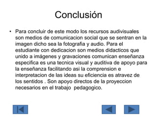 Conclusión
• Para concluir de este modo los recursos audivisuales
son medios de comunicacion social que se sentran en la
imagen dicho sea la fotografia y audio. Para el
estudiante con dedicacion son medios didacticos que
unido a imágenes y gravaciones comunican enseñanza
especifica es una tecnica visual y auditiva de apoyo para
la enseñanza facilitando asi la comprension e
interpretacion de las ideas su eficiencia es atravez de
los sentidos . Son apoyo directos de la proyeccion
necesarios en el trabajo pedagogico.
 