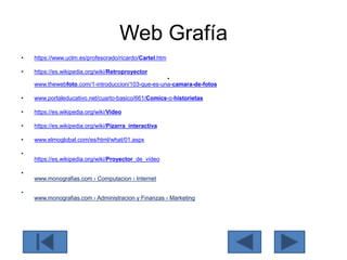 Web Grafía
• https://www.uclm.es/profesorado/ricardo/Cartel.htm
• https://es.wikipedia.org/wiki/Retroproyector
•
www.thewebfoto.com/1-introduccion/103-que-es-una-camara-de-fotos
• www.portaleducativo.net/cuarto-basico/661/Comics-o-historietas
• https://es.wikipedia.org/wiki/Video
• https://es.wikipedia.org/wiki/Pizarra_interactiva
• www.elmoglobal.com/es/html/what/01.aspx
•
https://es.wikipedia.org/wiki/Proyector_de_vídeo
•
www.monografias.com › Computacion › Internet
•
www.monografias.com › Administracion y Finanzas › Marketing
 