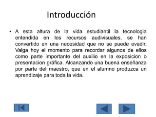 Introducción
• A esta altura de la vida estudiantil la tecnologia
entendida en los recursos audivisuales, se han
convertido en una necesidad que no se puede evadir.
Valga hoy el momento para recordar algunos de ellos
como parte importante del auxilio en la exposicion o
presentacion gráfica. Alcanzando una buena enseñanza
por parte del maestro, que en el alumno produzca un
aprendizaje para toda la vida.
 