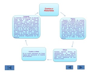 Comics e
Historietas
Página
Espacio o soporte de carácter
cronológico y temporal. En la puesta
en página se manejan los tiempos del
relato y el orden de la narración. Toda
historieta se compone generalmente
de varias páginas que componen en
el plano una composición en su
función temporal en relación con la
narración que contiene. Éstos planos
no deben verse por separado, la
composición debe concebirse a partir
de las escenas que contiene para
estructurar un orden y tiempo de
lectura.
Dibujo
También llamado técnica de
representación es cualquier
impresión sobre el papel, que se
repita y accione como conductor o
solo ícono referencial de una
historia a contar.
Cuadro o viñeta
Es un cuadro delimitado por líneas
negras que representa un instante
de la historieta.
Lenguaje
La historieta combina tanto el lenguaje
verbal como el lenguaje icónico, se
puede definir como un mensaje
habitualmente mixto, compuesto por
dibujos y palabras. Estos dos lenguajes
se relacionan perfectamente, dado que
las imágenes son altamente polisémicas,
es decir el uso de las palabras es una
manera de fijar los significados que
presenta la iconografía. Es así como, en
las historietas, los textos verbales
adquieren la función de completar el
significado de la imagen, puesto que ésta
no se entiende íntegramente sin las
palabras.
 
