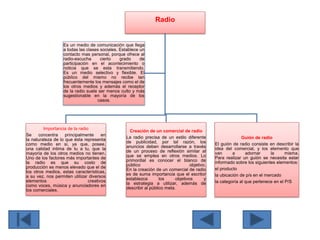 Radio
Importancia de la radio
Se concentra principalmente en
la naturaleza de lo que ésta representa
como medio en si, ya que, posee,
una calidad intima de tu a tu, que la
mayoría de los otros medios no tienen.
Uno de los factores más importantes de
la radio es que su costo de
producción es menos elevado que el de
los otros medios, estas características,
a su vez, nos permiten utilizar diversos
elementos creativos
como voces, música y anunciadores en
los comerciales.
Creación de un comercial de radio
La radio precisa de un estilo diferente
de publicidad, por tal razón, los
anuncios deben desarrollarse a través
de un proceso de reflexión similar al
que se emplea en otros medios. Lo
primordial es conocer el blanco de
público objetivo.
En la creación de un comercial de radio
es de suma importancia que el escritor
establezca los objetivos y
la estrategia a utilizar, además de
describir al público meta.
Guión de radio
El guión de radio consiste en describir la
idea del comercial, y los elemento que
van a adornar la misma.
Para realizar un guión se necesita estar
informado sobre los siguientes elementos:
el producto
la ubicación de p/s en el mercado
la categoría al que pertenece en el P/S
Es un medio de comunicación que llega
a todas las clases sociales. Establece un
contacto mas personal, porque ofrece al
radio-escucha cierto grado de
participación en el acontecimiento o
noticia que se esta transmitiendo.
Es un medio selectivo y flexible. El
público del mismo no recibe tan
frecuentemente los mensajes como el de
los otros medios y además el receptor
de la radio suele ser menos culto y más
sugestionable en la mayoría de los
casos.
 