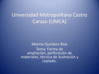 Universidad Metropolitana Castro
Carazo (UMCA)
Marina Quintero Rios
Tema: Forma de
ampliación, perforación de
materiales, técnica de ilustración y
copiado.
 