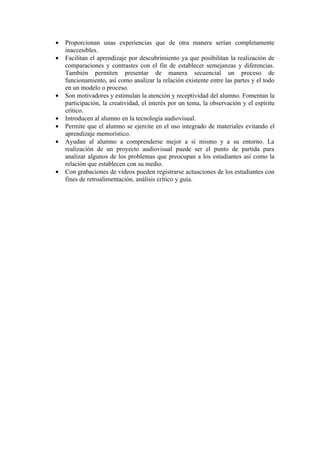 •   Proporcionan unas experiencias que de otra manera serían completamente
    inaccesibles.
•   Facilitan el aprendizaje por descubrimiento ya que posibilitan la realización de
    comparaciones y contrastes con el fin de establecer semejanzas y diferencias.
    También permiten presentar de manera secuencial un proceso de
    funcionamiento, así como analizar la relación existente entre las partes y el todo
    en un modelo o proceso.
•   Son motivadores y estimulan la atención y receptividad del alumno. Fomentan la
    participación, la creatividad, el interés por un tema, la observación y el espíritu
    crítico.
•   Introducen al alumno en la tecnología audiovisual.
•   Permite que el alumno se ejercite en el uso integrado de materiales evitando el
    aprendizaje memorístico.
•   Ayudan al alumno a comprenderse mejor a sí mismo y a su entorno. La
    realización de un proyecto audiovisual puede ser el punto de partida para
    analizar algunos de los problemas que preocupan a los estudiantes así como la
    relación que establecen con su medio.
•   Con grabaciones de videos pueden registrarse actuaciones de los estudiantes con
    fines de retroalimentación, análisis crítico y guía.
 