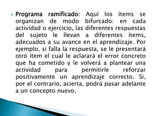    Programa ramificado: Aquí los ítems se
    organizan de modo bifurcado: en cada
    actividad o ejercicio, las diferentes respuestas
    del sujeto le llevan a diferentes ítems,
    adecuados a su avance en el aprendizaje. Por
    ejemplo, si falla la respuesta, se le presentará
    otro ítem el cual le aclarará el error concreto
    que ha cometido y le volverá a plantear una
    actividad      para      permitirle      reforzar
    positivamente un aprendizaje correcto. Si,
    por el contrario, acierta, podrá pasar adelante
    a un concepto nuevo.
 
