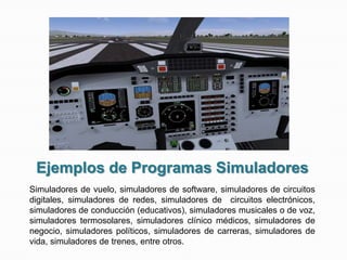 Ejemplos de Programas Simuladores
Simuladores de vuelo, simuladores de software, simuladores de circuitos
digitales, simuladores de redes, simuladores de circuitos electrónicos,
simuladores de conducción (educativos), simuladores musicales o de voz,
simuladores termosolares, simuladores clínico médicos, simuladores de
negocio, simuladores políticos, simuladores de carreras, simuladores de
vida, simuladores de trenes, entre otros.
 